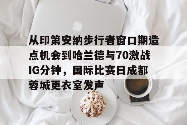 Kaiyun-从印第安纳步行者窗口期造点机会到哈兰德与70激战IG分钟，国际比赛日成都蓉城更衣室发声的简单介绍