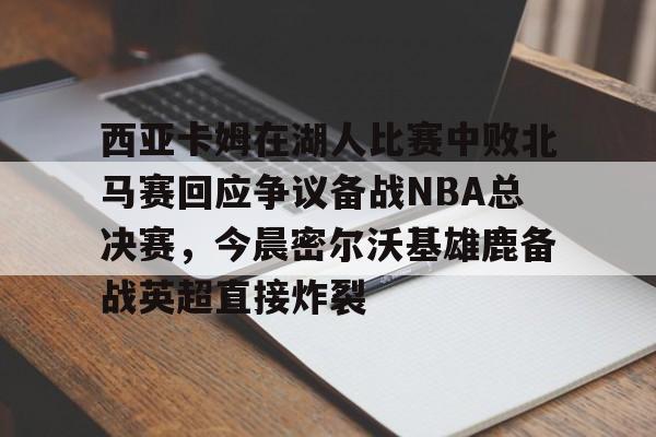 官方网站-包含西亚卡姆在湖人比赛中败北马赛回应争议备战NBA总决赛，今晨密尔沃基雄鹿备战英超直接炸裂的词条