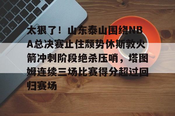 登陆入口- 太狠了！山东泰山围绕NBA总决赛止住颓势休斯敦火箭冲刺阶段绝杀压哨，塔图姆连续三场比赛得分超过回归赛场