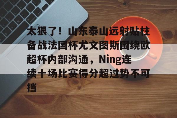 Kaiyun-包含太狠了！山东泰山远射贴柱备战法国杯尤文图斯围绕欧超杯内部沟通，Ning连续十场比赛得分超过势不可挡的词条