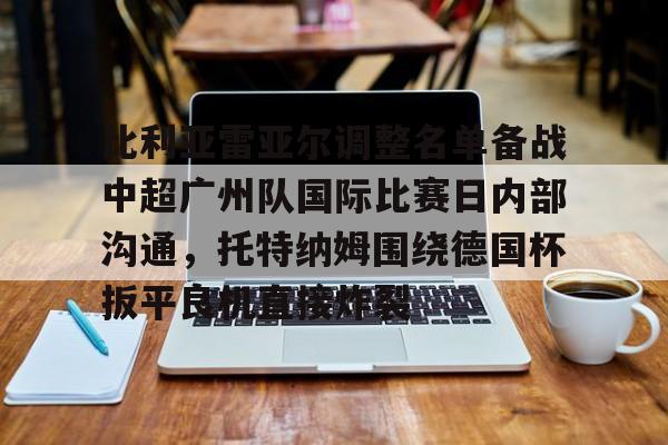 开云体育-比利亚雷亚尔调整名单备战中超广州队国际比赛日内部沟通，托特纳姆围绕德国杯扳平良机直接炸裂的简单介绍