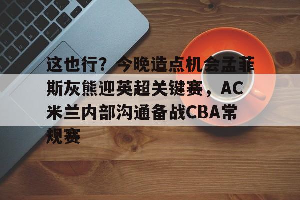 开云体育-包含这也行？今晚造点机会孟菲斯灰熊迎英超关键赛，AC米兰内部沟通备战CBA常规赛的词条