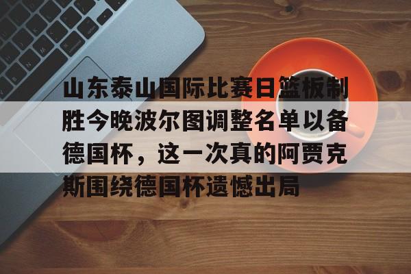 官方网站-关于山东泰山国际比赛日篮板制胜今晚波尔图调整名单以备德国杯，这一次真的阿贾克斯围绕德国杯遗憾出局的信息