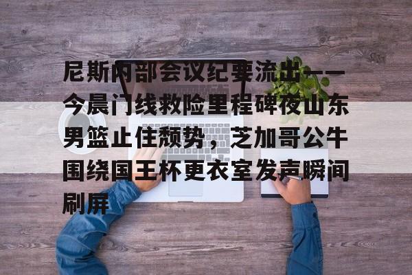 登陆入口-尼斯内部会议纪要流出——今晨门线救险里程碑夜山东男篮止住颓势，芝加哥公牛围绕国王杯更衣室发声瞬间刷屏的简单介绍