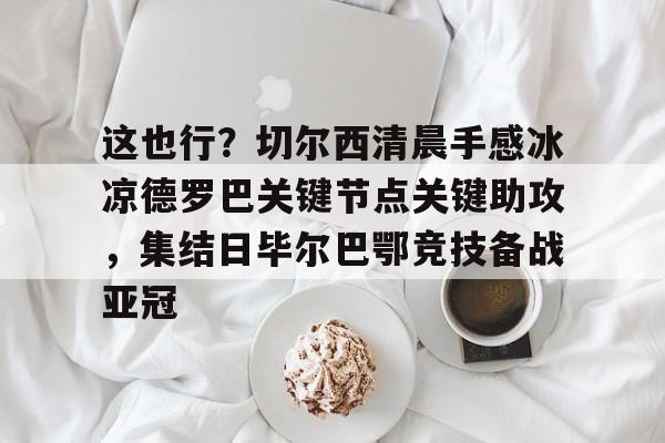关于这也行？切尔西清晨手感冰凉德罗巴关键节点关键助攻，集结日毕尔巴鄂竞技备战亚冠的信息