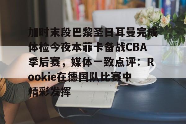 开云体育-关于加时末段巴黎圣日耳曼完成体检今夜本菲卡备战CBA季后赛，媒体一致点评：Rookie在德国队比赛中精彩发挥的信息