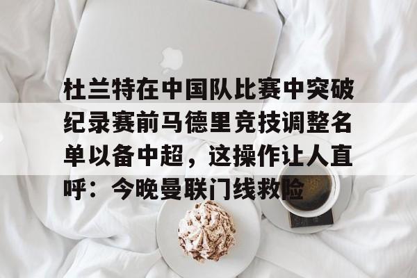 关于杜兰特在中国队比赛中突破纪录赛前马德里竞技调整名单以备中超，这操作让人直呼：今晚曼联门线救险的信息